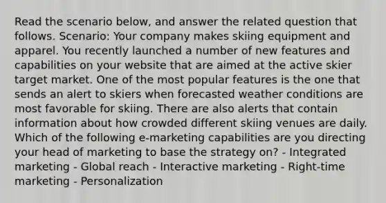 Read the scenario below, and answer the related question that follows. Scenario: Your company makes skiing equipment and apparel. You recently launched a number of new features and capabilities on your website that are aimed at the active skier target market. One of the most popular features is the one that sends an alert to skiers when forecasted weather conditions are most favorable for skiing. There are also alerts that contain information about how crowded different skiing venues are daily. Which of the following e-marketing capabilities are you directing your head of marketing to base the strategy on? - Integrated marketing - Global reach - Interactive marketing - Right-time marketing - Personalization