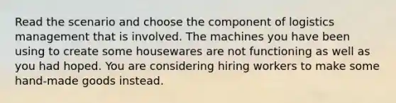 Read the scenario and choose the component of logistics management that is involved. The machines you have been using to create some housewares are not functioning as well as you had hoped. You are considering hiring workers to make some hand-made goods instead.