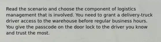 Read the scenario and choose the component of logistics management that is involved. You need to grant a delivery-truck driver access to the warehouse before regular business hours. You give the passcode on the door lock to the driver you know and trust the most.