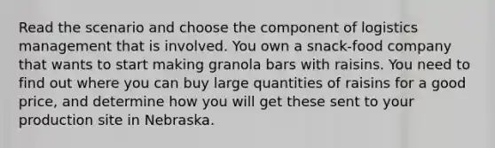 Read the scenario and choose the component of logistics management that is involved. You own a snack-food company that wants to start making granola bars with raisins. You need to find out where you can buy large quantities of raisins for a good price, and determine how you will get these sent to your production site in Nebraska.