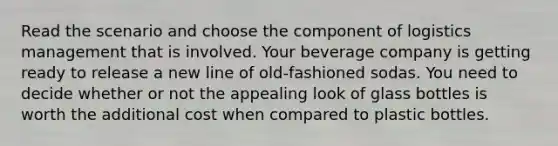 Read the scenario and choose the component of logistics management that is involved. Your beverage company is getting ready to release a new line of old-fashioned sodas. You need to decide whether or not the appealing look of glass bottles is worth the additional cost when compared to plastic bottles.