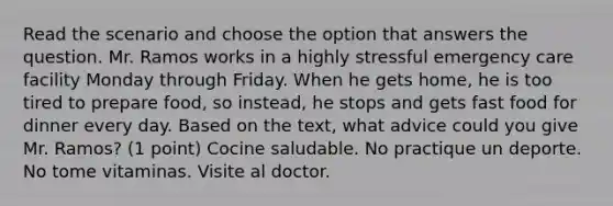 Read the scenario and choose the option that answers the question. Mr. Ramos works in a highly stressful emergency care facility Monday through Friday. When he gets home, he is too tired to prepare food, so instead, he stops and gets fast food for dinner every day. Based on the text, what advice could you give Mr. Ramos? (1 point) Cocine saludable. No practique un deporte. No tome vitaminas. Visite al doctor.