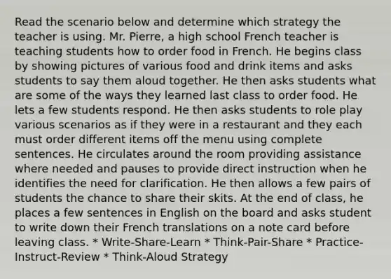 Read the scenario below and determine which strategy the teacher is using. Mr. Pierre, a high school French teacher is teaching students how to order food in French. He begins class by showing pictures of various food and drink items and asks students to say them aloud together. He then asks students what are some of the ways they learned last class to order food. He lets a few students respond. He then asks students to role play various scenarios as if they were in a restaurant and they each must order different items off the menu using complete sentences. He circulates around the room providing assistance where needed and pauses to provide direct instruction when he identifies the need for clarification. He then allows a few pairs of students the chance to share their skits. At the end of class, he places a few sentences in English on the board and asks student to write down their French translations on a note card before leaving class. * Write-Share-Learn * Think-Pair-Share * Practice-Instruct-Review * Think-Aloud Strategy