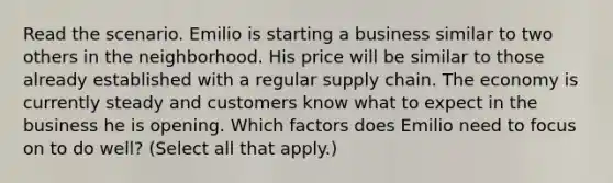 Read the scenario. Emilio is starting a business similar to two others in the neighborhood. His price will be similar to those already established with a regular supply chain. The economy is currently steady and customers know what to expect in the business he is opening. Which factors does Emilio need to focus on to do well? (Select all that apply.)