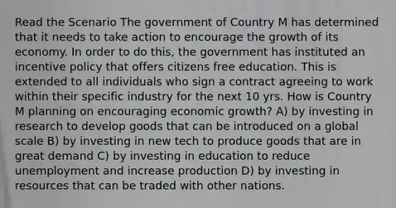 Read the Scenario The government of Country M has determined that it needs to take action to encourage the growth of its economy. In order to do this, the government has instituted an incentive policy that offers citizens free education. This is extended to all individuals who sign a contract agreeing to work within their specific industry for the next 10 yrs. How is Country M planning on encouraging economic growth? A) by investing in research to develop goods that can be introduced on a global scale B) by investing in new tech to produce goods that are in great demand C) by investing in education to reduce unemployment and increase production D) by investing in resources that can be traded with other nations.