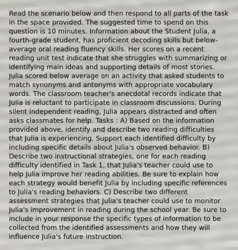 Read the scenario below and then respond to all parts of the task in the space provided. The suggested time to spend on this question is 10 minutes. Information about the Student Julia, a fourth-grade student, has proficient decoding skills but below-average oral reading fluency skills. Her scores on a recent reading unit test indicate that she struggles with summarizing or identifying main ideas and supporting details of most stories. Julia scored below average on an activity that asked students to match synonyms and antonyms with appropriate vocabulary words. The classroom teacher's anecdotal records indicate that Julia is reluctant to participate in classroom discussions. During silent independent reading, Julia appears distracted and often asks classmates for help. Tasks : A) Based on the information provided above, identify and describe two reading difficulties that Julia is experiencing. Support each identified difficulty by including specific details about Julia's observed behavior. B) Describe two instructional strategies, one for each reading difficulty identified in Task 1, that Julia's teacher could use to help Julia improve her reading abilities. Be sure to explain how each strategy would benefit Julia by including specific references to Julia's reading behaviors. C) Describe two different assessment strategies that Julia's teacher could use to monitor Julia's improvement in reading during the school year. Be sure to include in your response the specific types of information to be collected from the identified assessments and how they will influence Julia's future instruction.