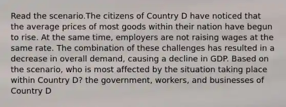 Read the scenario.The citizens of Country D have noticed that the average prices of most goods within their nation have begun to rise. At the same time, employers are not raising wages at the same rate. The combination of these challenges has resulted in a decrease in overall demand, causing a decline in GDP. Based on the scenario, who is most affected by the situation taking place within Country D? the government, workers, and businesses of Country D