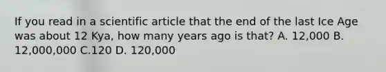 If you read in a scientific article that the end of the last Ice Age was about 12 Kya, how many years ago is that? A. 12,000 B. 12,000,000 C.120 D. 120,000