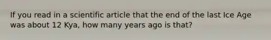 If you read in a scientific article that the end of the last Ice Age was about 12 Kya, how many years ago is that?