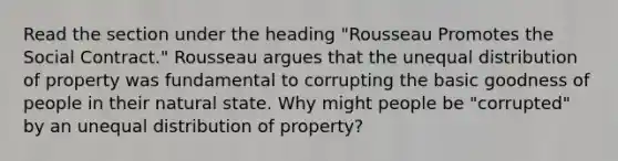 Read the section under the heading "Rousseau Promotes the Social Contract." Rousseau argues that the unequal distribution of property was fundamental to corrupting the basic goodness of people in their natural state. Why might people be "corrupted" by an unequal distribution of property?