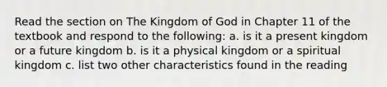 Read the section on The Kingdom of God in Chapter 11 of the textbook and respond to the following: a. is it a present kingdom or a future kingdom b. is it a physical kingdom or a spiritual kingdom c. list two other characteristics found in the reading