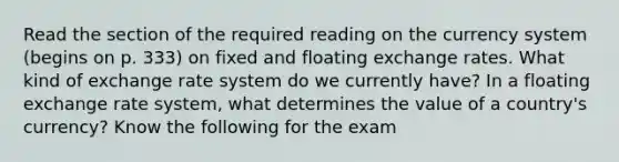 Read the section of the required reading on the currency system (begins on p. 333) on fixed and floating exchange rates. What kind of exchange rate system do we currently have? In a floating exchange rate system, what determines the value of a country's currency? Know the following for the exam