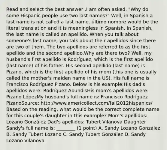 Read and select the best answer .I am often asked, "Why do some Hispanic people use two last names?" Well, in Spanish a last name is not called a last name. último nombre would be the literal translation and it is meaningless in Spanish. In Spanish, the last name is called an apellido. When you talk about someone's last name, you talk about their apellidos since there are two of them. The two apellidos are referred to as the first apellido and the second apellido.Why are there two? Well, my husband's first apellido is Rodríguez, which is the first apellido (last name) of his father. His second apellido (last name) is Pizano, which is the first apellido of his mom (this one is usually called the mother's maiden name in the US). His full name is Francisco Rodríguez Pizano. Below is his example:His dad's apellidos were: Rodríguez AbundisHis mom's apellidos were: Pizano LópezMy husband's full name is: Francisco Rodríguez PizanoSource: http://www.americollect.com/fall2012hispanics/ Based on the reading, what would be the correct complete name for this couple's daughter in this example? Mom's apellidos: Lozano González Dad's apellidos: Tubert Vilanova Daughter Sandy's full name is: ________ (1 point) A. Sandy Lozano González B. Sandy Tubert Lozano C. Sandy Tubert González D. Sandy Lozano Vilanova