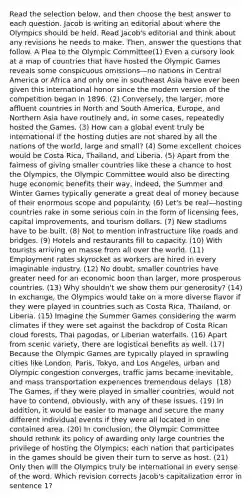 Read the selection below, and then choose the best answer to each question. Jacob is writing an editorial about where the Olympics should be held. Read Jacob's editorial and think about any revisions he needs to make. Then, answer the questions that follow. A Plea to the Olympic Committee(1) Even a cursory look at a map of countries that have hosted the Olympic Games reveals some conspicuous omissions—no nations in Central America or Africa and only one in southeast Asia have ever been given this international honor since the modern version of the competition began in 1896. (2) Conversely, the larger, more affluent countries in North and South America, Europe, and Northern Asia have routinely and, in some cases, repeatedly hosted the Games. (3) How can a global event truly be international if the hosting duties are not shared by all the nations of the world, large and small? (4) Some excellent choices would be Costa Rica, Thailand, and Liberia. (5) Apart from the fairness of giving smaller countries like these a chance to host the Olympics, the Olympic Committee would also be directing huge economic benefits their way, indeed, the Summer and Winter Games typically generate a great deal of money because of their enormous scope and popularity. (6) Let's be real—hosting countries rake in some serious coin in the form of licensing fees, capital improvements, and tourism dollars. (7) New stadiums have to be built. (8) Not to mention infrastructure like roads and bridges. (9) Hotels and restaurants fill to capacity. (10) With tourists arriving en masse from all over the world. (11) Employment rates skyrocket as workers are hired in every imaginable industry. (12) No doubt, smaller countries have greater need for an economic boon than larger, more prosperous countries. (13) Why shouldn't we show them our generosity? (14) In exchange, the Olympics would take on a more diverse flavor if they were played in countries such as Costa Rica, Thailand, or Liberia. (15) Imagine the Summer Games considering the warm climates if they were set against the backdrop of Costa Rican cloud forests, Thai pagodas, or Liberian waterfalls. (16) Apart from scenic variety, there are logistical benefits as well. (17) Because the Olympic Games are typically played in sprawling cities like London, Paris, Tokyo, and Los Angeles, urban and Olympic congestion converges, traffic jams became inevitable, and mass transportation experiences tremendous delays. (18) The Games, if they were played in smaller countries, would not have to contend, obviously, with any of these issues. (19) In addition, it would be easier to manage and secure the many different individual events if they were all located in one contained area. (20) In conclusion, the Olympic Committee should rethink its policy of awarding only large countries the privilege of hosting the Olympics; each nation that participates in the games should be given their turn to serve as host. (21) Only then will the Olympics truly be international in every sense of the word. Which revision corrects Jacob's capitalization error in sentence 1?