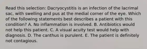 Read this selection: Dacryocystitis is an infection of the lacrimal sac, with swelling and pus at the medial corner of the eye. Which of the following statements best describes a patient with this condition? A. No inflammation is involved. B. Antibiotics would not help this patient. C. A visual acuity test would help with diagnosis. D. The canthus is purulent. E. The patient is definitely not contagious.