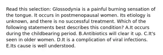 Read this selection: Glossodynia is a painful burning sensation of the tongue. It occurs in postmenopausal women. Its etiology is unknown, and there is no successful treatment. Which of the following statements best describes this condition? A.It occurs during the childbearing period. B.Antibiotics will clear it up. C.It's seen in older women. D.It is a complication of viral infections. E.Its cause is well understood.