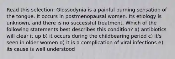 Read this selection: Glossodynia is a painful burning sensation of the tongue. It occurs in postmenopausal women. Its etiology is unknown, and there is no successful treatment. Which of the following statements best describes this condition? a) antibiotics will clear it up b) it occurs during the childbearing period c) it's seen in older women d) it is a complication of viral infections e) its cause is well understood