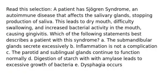 Read this selection: A patient has Sjögren Syndrome, an autoimmune disease that affects the salivary glands, stopping production of saliva. This leads to dry mouth, difficulty swallowing, and increased bacterial activity in the mouth, causing gingivitis. Which of the following statements best describes a patient with this syndrome? a. The submandibular glands secrete excessively b. Inflammation is not a complication c. The parotid and sublingual glands continue to function normally d. Digestion of starch with with amylase leads to excessive growth of bacteria e. Dysphagia occurs