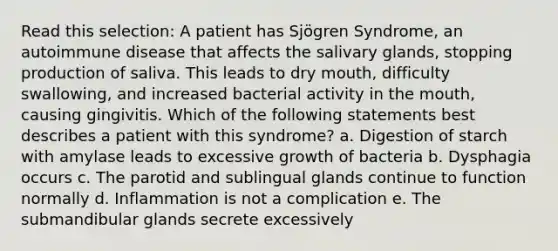 Read this selection: A patient has Sjögren Syndrome, an autoimmune disease that affects the salivary glands, stopping production of saliva. This leads to dry mouth, difficulty swallowing, and increased bacterial activity in the mouth, causing gingivitis. Which of the following statements best describes a patient with this syndrome? a. Digestion of starch with amylase leads to excessive growth of bacteria b. Dysphagia occurs c. The parotid and sublingual glands continue to function normally d. Inflammation is not a complication e. The submandibular glands secrete excessively