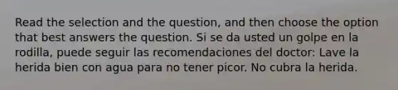 Read the selection and the question, and then choose the option that best answers the question. Si se da usted un golpe en la rodilla, puede seguir las recomendaciones del doctor: Lave la herida bien con agua para no tener picor. No cubra la herida.