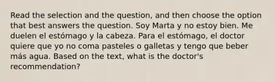 Read the selection and the question, and then choose the option that best answers the question. Soy Marta y no estoy bien. Me duelen el estómago y la cabeza. Para el estómago, el doctor quiere que yo no coma pasteles o galletas y tengo que beber más agua. Based on the text, what is the doctor's recommendation?