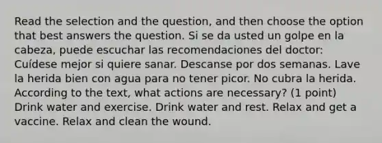 Read the selection and the question, and then choose the option that best answers the question. Si se da usted un golpe en la cabeza, puede escuchar las recomendaciones del doctor: Cuídese mejor si quiere sanar. Descanse por dos semanas. Lave la herida bien con agua para no tener picor. No cubra la herida. According to the text, what actions are necessary? (1 point) Drink water and exercise. Drink water and rest. Relax and get a vaccine. Relax and clean the wound.