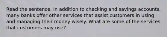 Read the sentence. In addition to checking and savings accounts, many banks offer other services that assist customers in using and managing their money wisely. What are some of the services that customers may use?