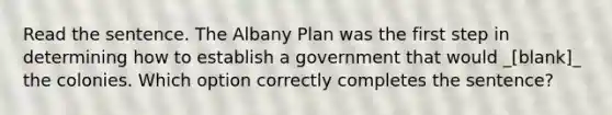 Read the sentence. The Albany Plan was the first step in determining how to establish a government that would _[blank]_ the colonies. Which option correctly completes the sentence?