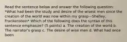 Read the sentence below and answer the following question: *What had been the study and desire of the wisest men since the creation of the world was now within my grasp—Shelley, Frankenstein* Which of the following does the syntax of this sentence emphasize? (5 points) a. The creation of the world b. The narrator's grasp c. The desire of wise men d. What had once been