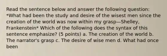 Read the sentence below and answer the following question: *What had been the study and desire of the wisest men since the creation of the world was now within my grasp—Shelley, Frankenstein* Which of the following does the syntax of this sentence emphasize? (5 points) a. The creation of the world b. The narrator's grasp c. The desire of wise men d. What had once been