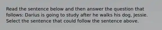 Read the sentence below and then answer the question that follows: Darius is going to study after he walks his dog, Jessie. Select the sentence that could follow the sentence above.