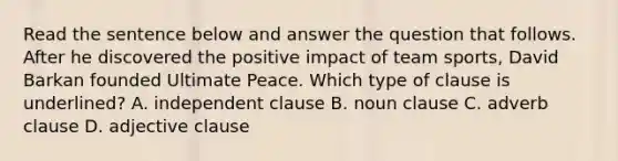 Read the sentence below and answer the question that follows. After he discovered the positive impact of team sports, David Barkan founded Ultimate Peace. Which type of clause is underlined? A. independent clause B. noun clause C. adverb clause D. adjective clause