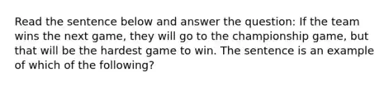 Read the sentence below and answer the question: If the team wins the next game, they will go to the championship game, but that will be the hardest game to win. The sentence is an example of which of the following?