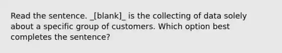 Read the sentence. _[blank]_ is the collecting of data solely about a specific group of customers. Which option best completes the sentence?