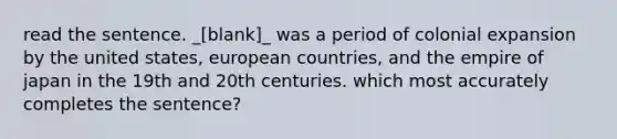 read the sentence. _[blank]_ was a period of colonial expansion by the united states, european countries, and the empire of japan in the 19th and 20th centuries. which most accurately completes the sentence?