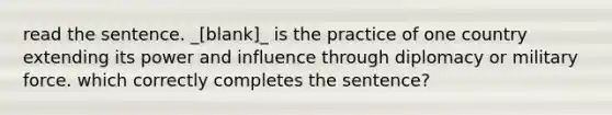 read the sentence. _[blank]_ is the practice of one country extending its power and influence through diplomacy or military force. which correctly completes the sentence?