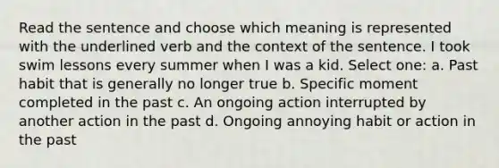 Read the sentence and choose which meaning is represented with the underlined verb and the context of the sentence. I took swim lessons every summer when I was a kid. Select one: a. Past habit that is generally no longer true b. Specific moment completed in the past c. An ongoing action interrupted by another action in the past d. Ongoing annoying habit or action in the past