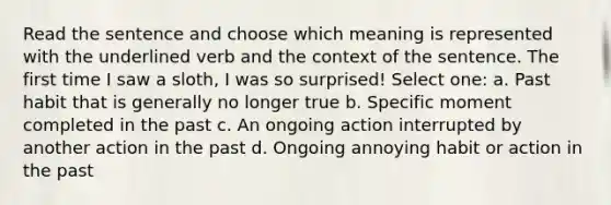 Read the sentence and choose which meaning is represented with the underlined verb and the context of the sentence. The first time I saw a sloth, I was so surprised! Select one: a. Past habit that is generally no longer true b. Specific moment completed in the past c. An ongoing action interrupted by another action in the past d. Ongoing annoying habit or action in the past