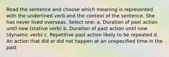 Read the sentence and choose which meaning is represented with the underlined verb and the context of the sentence. She has never lived overseas. Select one: a. Duration of past action until now (stative verb) b. Duration of past action until now (dynamic verb) c. Repetitive past action likely to be repeated d. An action that did or did not happen at an unspecified time in the past