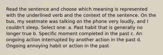 Read the sentence and choose which meaning is represented with the underlined verb and the context of the sentence. On the bus, my seatmate was talking on the phone very loudly, and I couldn't sleep. Select one: a. Past habit that is generally no longer true b. Specific moment completed in the past c. An ongoing action interrupted by another action in the past d. Ongoing annoying habit or action in the past