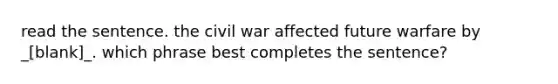 read the sentence. the civil war affected future warfare by _[blank]_. which phrase best completes the sentence?