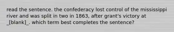 read the sentence. the confederacy lost control of the mississippi river and was split in two in 1863, after grant's victory at _[blank]_. which term best completes the sentence?