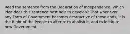 Read the sentence from the Declaration of Independence. Which idea does this sentence best help to develop? That whenever any Form of Government becomes destructive of these ends, it is the Right of the People to alter or to abolish it, and to institute new Government . . .