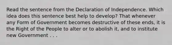 Read the sentence from the Declaration of Independence. Which idea does this sentence best help to develop? That whenever any Form of Government becomes destructive of these ends, it is the Right of the People to alter or to abolish it, and to institute new Government . . .