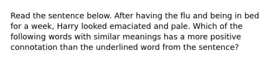 Read the sentence below. After having the flu and being in bed for a week, Harry looked emaciated and pale. Which of the following words with similar meanings has a more positive connotation than the underlined word from the sentence?