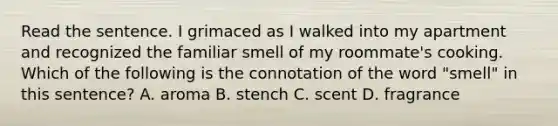 Read the sentence. I grimaced as I walked into my apartment and recognized the familiar smell of my roommate's cooking. Which of the following is the connotation of the word "smell" in this sentence? A. aroma B. stench C. scent D. fragrance