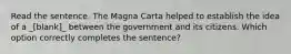 Read the sentence. The Magna Carta helped to establish the idea of a _[blank]_ between the government and its citizens. Which option correctly completes the sentence?