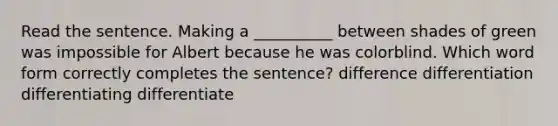 Read the sentence. Making a __________ between shades of green was impossible for Albert because he was colorblind. Which word form correctly completes the sentence? difference differentiation differentiating differentiate