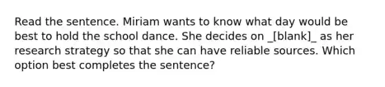 Read the sentence. Miriam wants to know what day would be best to hold the school dance. She decides on _[blank]_ as her research strategy so that she can have reliable sources. Which option best completes the sentence?