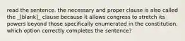 read the sentence. the necessary and proper clause is also called the _[blank]_ clause because it allows congress to stretch its powers beyond those specifically enumerated in the constitution. which option correctly completes the sentence?